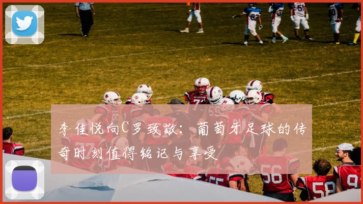 李佳悦向C罗致敬：葡萄牙足球的传奇时刻值得铭记与享受