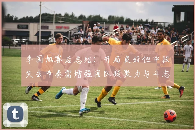 李国旭赛后总结：开局良好但中段失去节奏需增强团队凝聚力与斗志