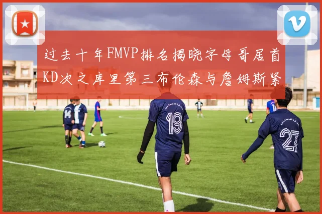过去十年FMVP排名揭晓字母哥居首KD次之库里第三布伦森与詹姆斯紧随其后