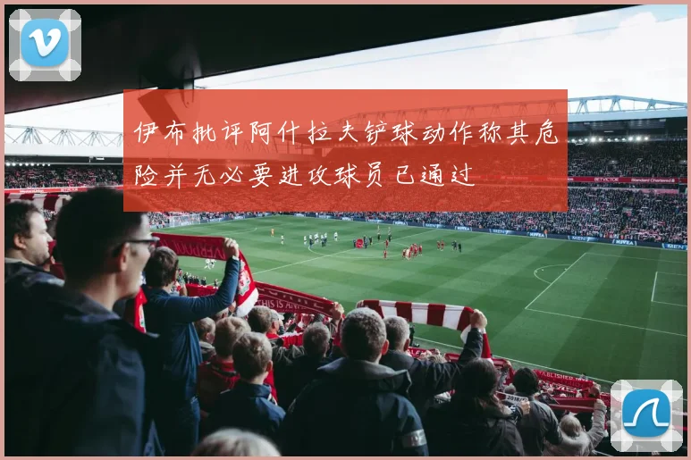 伊布批评阿什拉夫铲球动作称其危险并无必要进攻球员已通过