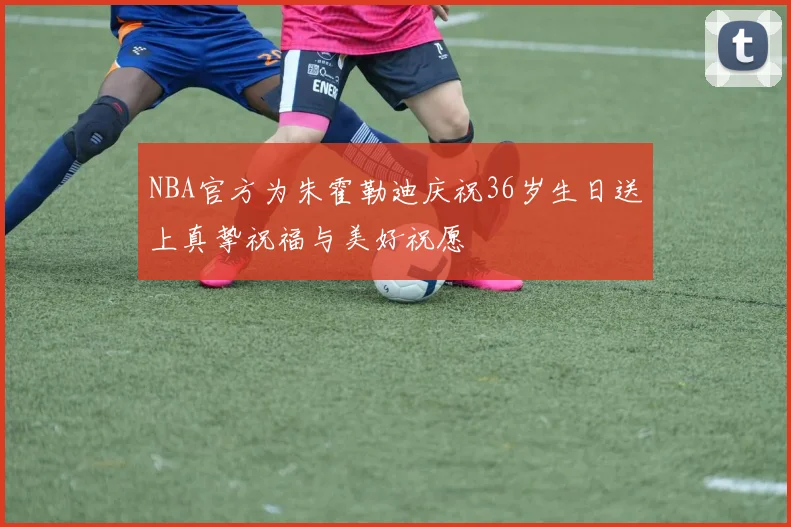 NBA官方为朱霍勒迪庆祝36岁生日送上真挚祝福与美好祝愿