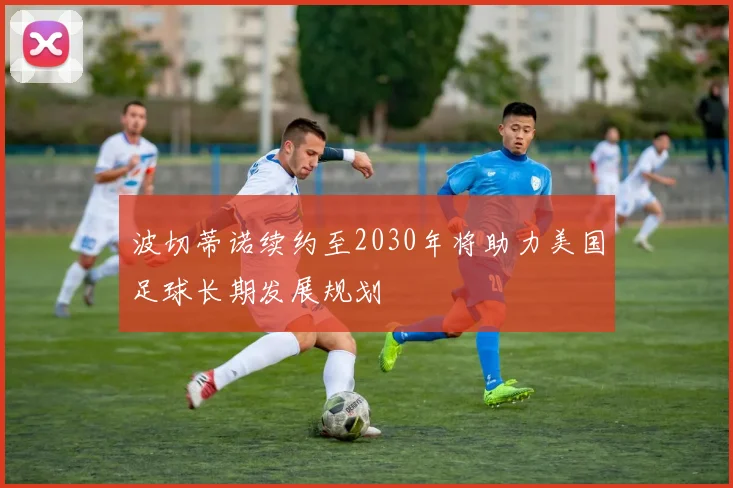 波切蒂诺续约至2030年将助力美国足球长期发展规划