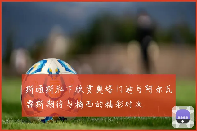 斯通斯私下欣赏奥塔门迪与阿尔瓦雷斯期待与梅西的精彩对决